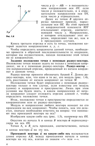 числу у (у — АВ) — в положитель­
ном направлении оси OY, если
число у положительно, и в отри­
цательном направлении оси OY,
если число у отрицательно.
Далее из точки В другого от­
резка проводят прямую, парал­
лельную оси OZ. На этой прямой
от координатной плоскости XOY
откладывают отрезок, соответст­
вующий числу z. Направление,
в котором откладывают этот от­
резок, определяют так же, как и
в предыдущих случаях.
Конец третьего отрезка и есть та точка, положение ко­
торой задается координатами х, у, г.
Чтобы определить координаты данной точки, необходи­
мо провести в обратной последовательности те операции,
которые мы осуществляли, находя положение этой точки
по ее координатам.
Задание положения точки с помощью радиус-вектора.
Положение точки можно задать не только с помощью коор­
динат, но и с помощью радиус-вектора. Радиус-вектор —
это направленный отрезок, проведенный из начала коорди­
нат в данную точку.
Радиус-вектор принято обозначать буквой . Длина ра­
диус-вектора, или, что одно и то же, его модуль (рис. 1.4),
есть расстояние от начала координат до точки М.
Положение точки будет определено с помощью радиус-
вектора только в том случае, если известны его модуль
(длина) и направление в пространстве. Лишь при этом
условии мы будем знать, в каком направлении от нача­
ла координат следует отложить отрезок длиной r, чтобы
определить положение точки.
Итак, положение точки в пространстве определяется ее
координатами или ее радиус-вектором.
Модуль и направление любого вектора находят по его
проекциям на оси координат. Чтобы понять, как это дела­
ется, вначале необходимо ответить на вопрос: что понима­
ют под проекцией вектора на ось?
Изобразим какую-либо ось (рис. 1.5), например ось ОХ.
Опустим из начала А и конца В вектора перпендику­
ляры на ось ОХ.
Точки Ах и Вх есть проекции, соответственно, начала
и конца вектора на эту ось.
Проекцией вектора на какую-либо ось называется
длина отрезка А1
В1
между проекциями начала и конца
вектора на эту ось, взятая со знаком «+» или «—».
п
 
