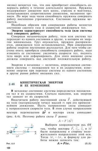 низма) меняется так, что она приобретает способность со­
вершать работу в течение длительного времени. Пружина
поддерживает движение всех колес, стрелок и маятника,
испытывающих сопротивление движению, вызванное тре­
нием. По мере хода часов способность пружины совершать
работу постепенно утрачивается. Состояние пружины ме­
няется.
Подобным образом при совершении работы меняется
состояние сжатого газа и скоростей движущихся тел.
Энергия характеризует способность тела (или системы
тел) совершать работу.
Совершая механическую работу, тело или система тел
переходят из одного состояния в другое, в котором их энер­
гия минимальна. Груз опускается, пружина распрямля­
ется, движущееся тело останавливается. При совершении
работы энергия постепенно расходуется. Для того чтобы си­
стема опять приобрела способность совершать работу, надо
изменить ее состояние: увеличить скорости тел, поднять
тела вверх или деформировать. Для этого внешние силы
должны совершить над системой положительную работу.
Энергия в механике — величина, определяемая состоя­
нием системы — положением тел и их скоростями; изме­
нение энергии при переходе системы из одного состояния
в другое равно работе внешних сил.
КИНЕТИЧЕСКАЯ ЭНЕРГИЯ
И ЕЕ ИЗМЕНЕНИЕ
В механике состояние системы определяется положени­
ем тел и их скоростями. Сначала выясним, как энергия
тел зависит от их скоростей.
Подсчитаем работу постоянной силы , действующей
на тело (материальную точку) массой при его прямоли­
нейном движении. Пусть направление силы совпадает
с направлением скорости тела. В этом случае направления
вектора перемещения и вектора силы совпадают
(рис. 6.4). Поэтому работа силы равна:
Выберем координатную ось ОХ
так, чтобы векторы и
были направлены в сторону поло­
жительного направления этой оси.
Тогда , и формулу для ра­
боты можно записать так:
(6.6)
120
 