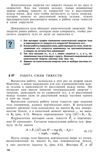Кинетическая энергия тел зависит только от их масс и
скоростей. Как мы увидим дальше, полная механическая
энергия системы зависит от скоростей тел и расстояний
между ними. Для того чтобы вычислить ту часть энергии,
которая зависит от расстояний между телами, нужно
предварительно рассмотреть вопрос о работе силы тяжести
и силы упругости.
Движущееся тело обладает кинетической энергией. Эта
энергия равна работе, которую надо совершить, чтобы уве­
личить скорость тела от нуля до значения .
1. Как выглядит график изменения кинетической энергии тела
в зависимости от модуля его скорости? Начертите его.
2. Какую работу совершила сила, действующая на тело, если на­
правление его скорости изменилось на противоположное,
а модуль ее остался без изменения?
3. Три тела массами m1
, m2
и т3
имеют скорости v1
, v2
и v3
, на­
правленные под углом друг к другу. Запишите выражение для
кинетической энергии системы этих трех тел.
4. Зависит ли кинетическая энергия тела от выбора системы от­
счета?
РАБОТА СИЛЫ ТЯЖЕСТИ
Вычислим работу, используя в этот раз не второй закон
Ньютона, а явное выражение для сил взаимодействия меж­
ду телами в зависимости от расстояний между ними. Это
позволит нам ввести понятие потенциальной энергии —
энергии, зависящей не от скоростей тел, а от расстояний
между телами (или от расстояний между частями одного
и того же тела).
Вычислим сначала работу силы тяжести при падении
тела (например, камня) вертикально вниз. В начальный
момент времени тело находилось на высоте над поверх­
ностью Земли, а в конечный момент времени — на высо­
те (рис. 6.5). Модуль перемещения тела
Направления векторов силы тяжести и перемеще­
ния совпадают. Согласно определению работы (см. фор­
мулу (6.2)) имеем
(6.12)
Пусть теперь тело бросили вертикально вверх из точки,
расположенной на высоте над поверхностью Земли,
и оно достигло высоты (рис. 6.6). Векторы и
122
 