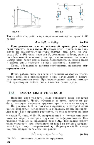 Рис. 6.8 Рис. 6.9
Таким образом, работа при перемещении вдоль кривой ВС
равна:
(6.15)
При движении тела по замкнутой траектории работа
силы тяжести равна нулю. В самом деле, пусть тело дви­
жется по замкнутому контуру BCDMB (рис. 6.9). На уча­
стках ВС и DM сила тяжести совершает работы, равные
по абсолютной величине, но противоположные по знаку.
Сумма этих работ равна нулю. Следовательно, равна нулю
и работа силы тяжести на всем замкнутом контуре.
Силы, обладающие такими свойствами, называют кон­
сервативными .
Итак, работа силы тяжести не зависит от формы траек­
тории тела; она определяется лишь начальным и конеч­
ным положениями тела. При перемещении тела по замкну­
той траектории работа силы тяжести равна нулю.
РАБОТА СИЛЫ УПРУГОСТИ
Подобно силе тяжести, сила упругости тоже является
консервативной. Чтобы убедиться в этом, вычислим ра­
боту, которую совершает пружина при перемещении груза.
На рисунке 6.10, а показана пружина, у которой один
конец закреплен неподвижно, а к другому концу прикреп­
лен шар. Если пружина растянута, то она действует на шар
с силой (рис. 6.10, б), направленной к положению рав­
новесия шара, в котором пружина не деформирована. На­
чальное удлинение пружины равно . Вычислим работу
силы упругости при перемещении шара из точки с коорди­
натой в точку с координатой . Из рисунка 6.10, в вид­
но, что модуль перемещения равен:
где конечное удлинение пружины.
(6.16)
124
 