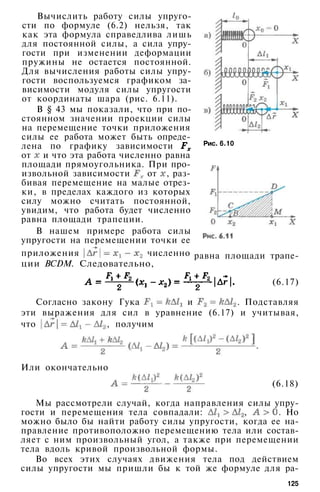 Вычислить работу силы упруго­
сти по формуле (6.2) нельзя, так
как эта формула справедлива лишь
для постоянной силы, а сила упру­
гости при изменении деформации
пружины не остается постоянной.
Для вычисления работы силы упру­
гости воспользуемся графиком за­
висимости модуля силы упругости
от координаты шара (рис. 6.11).
В § 43 мы показали, что при по­
стоянном значении проекции силы
на перемещение точки приложения
силы ее работа может быть опреде­
лена по графику зависимости
от и что эта работа численно равна
площади прямоугольника. При про­
извольной зависимости от , раз­
бивая перемещение на малые отрез­
ки, в пределах каждого из которых
силу можно считать постоянной,
увидим, что работа будет численно
равна площади трапеции.
В нашем примере работа силы
упругости на перемещении точки ее
приложения численно
ции BCDM. Следовательно,
Рис. 6.10
равна площади трапе-
(6.17)
Согласно закону Гука и . Подставляя
эти выражения для сил в уравнение (6.17) и учитывая,
что , получим
Или окончательно
(6.18)
Мы рассмотрели случай, когда направления силы упру­
гости и перемещения тела совпадали: , . Но
можно было бы найти работу силы упругости, когда ее на­
правление противоположно перемещению тела или состав­
ляет с ним произвольный угол, а также при перемещении
тела вдоль кривой произвольной формы.
Во всех этих случаях движения тела под действием
силы упругости мы пришли бы к той же формуле для ра-
125
 