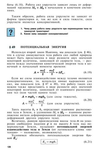 боты (6.18). Работа сил упругости зависит лишь от дефор­
маций пружины и в начальном и конечном состоя­
ниях.
Таким образом, работа силы упругости не зависит от
формы траектории и, так же как и сила тяжести, сила
упругости является консервативной.
1. Чему равна работа силы упругости при перемещении тела по
замкнутой траектории!
2. Какие силы называют консервативными!
ПОТЕНЦИАЛЬНАЯ ЭНЕРГИЯ
Используя второй закон Ньютона, мы доказали (см. § 46),
что в случае движущегося тела работа сил любой природы
может быть представлена в виде разности двух значений
некоторой величины, зависящей от скорости тела, — раз­
ности между значениями кинетической энергии тела в ко­
нечный и начальный моменты времени:
(6.19)
Если же силы взаимодействия между телами являются
консервативными, то, используя явные выражения для
сил, мы показали (см. § 47 и 48), что работу таких сил
можно также представить в виде разности двух значений
некоторой величины, зависящей от взаимного расположе­
ния тел (или частей одного тела):
(для силы тяжести),
(6.20)
(для силы упругости).
Здесь высоты и определяют взаимное расположе­
ние тела и Земли, а удлинения и — взаимное распо­
ложение витков деформированной пружины (или значения
деформаций другого упругого тела).
Величину, равную произведению массы тела на уско­
рение свободного падения и на высоту тела над по­
верхностью Земли, называют потенциальной энергией
взаимодействия тела и Земли (от латинского слова «по­
тенция» — положение, возможность).
Условимся обозначать потенциальную энергию бук­
вой :
(6.21)
126
 