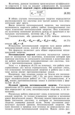 Величину, равную половине произведения коэффициен­
та упругости k тела на квадрат деформации , называют
потенциальной энергией упруго деформированного тела:
(6.22)
В обоих случаях потенциальная энергия определяется
расположением тел системы или частей одного тела отно­
сительно друг друга.
Введя понятие потенциальной энергии, мы получаем
возможность выразить работу любых консервативных сил
через изменение потенциальной энергии. Под изменени­
ем величины понимают разность между ее конечным и на­
чальным значениями, поэтому
Следовательно, оба уравнения (6.20) можно записать
так:
(6.23)
откуда
Изменение потенциальной энергии тела равно работе
консервативной силы, взятой с обратным знаком.
Эта формула позволяет дать общее определение потен­
циальной энергии.
Потенциальной энергией системы называется завися­
щая от положения тел величина, изменение которой при
переходе системы из начального состояния в конечное рав­
но работе внутренних консервативных сил системы, взя­
той с противоположным знаком.
Знак «-» в формуле (6.23) не означает, что работа кон­
сервативных сил всегда отрицательна. Он означает лишь,
что изменение потенциальной энергии и работа сил в сис­
теме всегда имеют противоположные знаки.
Например, при падении камня на Землю его потенци­
альная энергия убывает ( < 0), но сила тяжести совер­
шает положительную работу (А > 0). Следовательно, А и
имеют противоположные знаки в соответствии с фор­
мулой (6.23).
Нулевой уровень потенциальной энергии. Согласно
уравнению (6.23) работа консервативных сил взаимодейст­
вия определяет не саму потенциальную энергию, а ее из­
менение.
Поскольку работа определяет лишь изменение потенци­
альной энергии, то только изменение энергии в механике
имеет физический смысл. Поэтому можно произвольно вы­
брать состояние системы, в котором ее потенциальная
энергия считается равной нулю. Этому состоянию соот­
ветствует нулевой уровень потенциальной энергии. Ни
одно явление в природе или технике не определяется зна­
чением самой потенциальной энергии. Важна лишь раз-
127
 