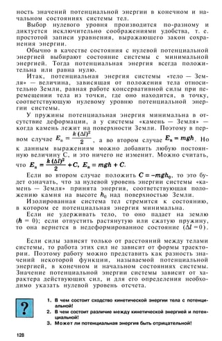 ность значений потенциальной энергии в конечном и на­
чальном состояниях системы тел.
Выбор нулевого уровня производится по-разному и
диктуется исключительно соображениями удобства, т. е.
простотой записи уравнения, выражающего закон сохра­
нения энергии.
Обычно в качестве состояния с нулевой потенциальной
энергией выбирают состояние системы с минимальной
энергией. Тогда потенциальная энергия всегда положи­
тельна или равна нулю.
Итак, потенциальная энергия системы «тело — Зем­
ля» — величина, зависящая от положения тела относи­
тельно Земли, равная работе консервативной силы при пе­
ремещении тела из точки, где оно находится, в точку,
соответствующую нулевому уровню потенциальной энер­
гии системы.
У пружины потенциальная энергия минимальна в от­
сутствие деформации, а у системы «камень — Земля» —
когда камень лежит на поверхности Земли. Поэтому в пер-
к данным выражениям можно добавить любую постоян­
ную величину С, и это ничего не изменит. Можно считать,
что
Если во втором случае положить , то это бу­
дет означать, что за нулевой уровень энергии системы «ка­
мень — Земля» принята энергия, соответствующая поло­
жению камня на высоте над поверхностью Земли.
Изолированная система тел стремится к состоянию,
в котором ее потенциальная энергия минимальна.
Если не удерживать тело, то оно падает на землю
( = 0); если отпустить растянутую или сжатую пружину,
то она вернется в недеформированное состояние ( = 0 ) .
Если силы зависят только от расстояний между телами
системы, то работа этих сил не зависит от формы траекто­
рии. Поэтому работу можно представить как разность зна­
чений некоторой функции, называемой потенциальной
энергией, в конечном и начальном состояниях системы.
Значение потенциальной энергии системы зависит от ха­
рактера действующих сил, и для его определения необхо­
димо указать нулевой уровень отсчета.
1. В чем состоит сходство кинетической энергии тела с потенци­
альной!
2. В чем состоит различие между кинетической энергией и потен­
циальной!
3. Может ли потенциальная энергия быть отрицательной!
128
вом случае , а во втором случае . Но
 