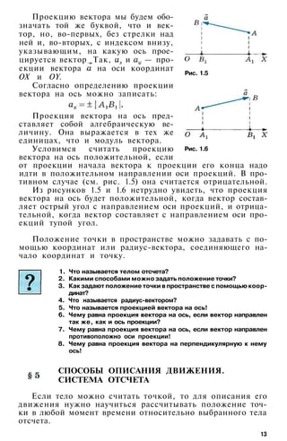 Рис. 1.5
Проекцию вектора мы будем обо­
значать той же буквой, что и век­
тор, но, во-первых, без стрелки над
ней и, во-вторых, с индексом внизу,
указывающим, на какую ось прое­
цируется вектор. Так, и — про­
екции вектора на оси координат
ОХ и OY.
Согласно определению проекции
вектора на ось можно записать:
Проекция вектора на ось пред­
ставляет собой алгебраическую ве­
личину. Она выражается в тех же
единицах, что и модуль вектора.
Условимся считать проекцию
вектора на ось положительной, если
от проекции начала вектора к проекции его конца надо
идти в положительном направлении оси проекций. В про­
тивном случае (см. рис. 1.5) она считается отрицательной.
Из рисунков 1.5 и 1.6 нетрудно увидеть, что проекция
вектора на ось будет положительной, когда вектор состав­
ляет острый угол с направлением оси проекций, и отрица­
тельной, когда вектор составляет с направлением оси про­
екций тупой угол.
Рис. 1.6
Положение точки в пространстве можно задавать с по­
мощью координат или радиус-вектора, соединяющего на­
чало координат и точку.
1. Что называется телом отсчета?
2. Какими способами можно задать положение точки?
3. Как задают положение точки в пространстве с помощью коор­
динат?
4. Что называется радиус-вектором?
5. Что называется проекцией вектора на ось!
6. Чему равна проекция вектора на ось, если вектор направлен
так же, как и ось проекции?
7. Чему равна проекция вектора на ось, если вектор направлен
противоположно оси проекции!
8. Чему равна проекция вектора на перпендикулярную к нему
ось!
СПОСОБЫ ОПИСАНИЯ ДВИЖЕНИЯ.
СИСТЕМА ОТСЧЕТА
Если тело можно считать точкой, то для описания его
движения нужно научиться рассчитывать положение точ­
ки в любой момент времени относительно выбранного тела
отсчета.
13
 