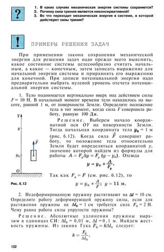 1. В каких случаях механическая энергия системы сохраняется?
2. Почему сила трения является неконсервативной!
3. Во что переходит механическая энергия в системе, в которой
действуют силы трения?
ПРИМЕРЫ РЕШЕНИЯ ЗАДАЧ
При применении закона сохранения механической
энергии для решения задач надо прежде всего выяснить,
какое состояние системы целесообразно считать началь­
ным, а какое — конечным, затем записать выражение для
начальной энергии системы и приравнять его выражению
для конечной. При записи потенциальной энергии надо
предварительно выбрать нулевой уровень отсчета потенци­
альной энергии системы.
1. Тело поднимается вертикально вверх под действием силы
F = 10 Н. В начальный момент времени тело находилось на вы­
соте, равной 1 м, от поверхности Земли. Определите положение
тела в тот момент, когда сила F совершила ра­
боту, равную 100 Дж.
Р е ш е н и е . Выберем начало коорди­
натной оси OY на поверхности Земли.
Тогда начальная координата тела = 1 м
(рис. 6.12). Когда сила совершит ра­
боту, то положение тела относительно
Земли будет определяться координатой у,
значение которой найдем из формулы для
работы . Отсюда
Рис. 6.12
Так как (см. рис. 6.12), то
2. Недеформированную пружину растягивают на = 10 см.
Определите работу деформирующей пружину силы, если для
растяжения пружины на = 1 см требуется сила = 2 Н.
Чему равна работа силы упругости пружины?
Р е ш е н и е . Абсолютные удлинения пружины выра­
зим в единицах СИ: = 0,01 м, = 0 , 1 м. Найдем жест­
кость пружины. Из закона Гука следует:
132
 