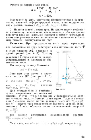 Работа внешней силы равна:
Направление силы упругости противоположно направ­
лению внешней деформирующей силы, а по модулю эти
силы равны, поэтому
3. На нити длиной висит груз. На какую высоту необходи­
мо поднять груз, отклоняя нить от вертикали, чтобы при движе­
нии груза вниз без начальной скорости в момент прохождения
положения равновесия сила натяжения нити превышала в 2 раза
силу тяжести, действующую на груз?
Р е ш е н и е . При прохождении нити через вертикаль­
ное положение на груз действуют сила натяжения нити
и сила тяжести , лежащие на
одной прямой (рис. 6.13). Поэтому
ускорение груза является центро­
стремительным и направлено вер­
тикально вверх.
По второму закону Ньютона:
Запишем этот закон в проек­
ции на ось OY (см. рис. 6.13):
, где . Учиты-
получим
Рис. 6.13
вая, что ,
»
Для определения применим
закон сохранения механической
энергии, считая, что в положении 2 потенциальная энер­
гия системы «тело — Земля» равна нулю. Тогда в положе­
нии система имеет потенциальную энергию:
где — высота тела относительно нулевого уровня. В по­
ложении 2 тело обладает лишь кинетической энергией
По закону сохранения механической энергии:
Учитывая, что , п о л у ч и м , откуда
133
 