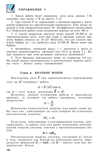 УПРАЖНЕНИЕ 9
1. Какая работа будет совершена, если сила, равная 3 Н,
поднимет груз весом 1 Н на высоту 5 м?
2. Груз массой 97 кг перемещают с помощью веревки с посто­
янной скоростью по горизонтальной поверхности. Угол между ве­
ревкой и этой поверхностью равен 30°. Коэффициент трения равен
0,2. Определите работу силы натяжения веревки на пути 100 м.
3. С какой скоростью двигался вагон массой 20 000 кг по
горизонтальному пути, если при ударе о преграду каждая пру­
жина буфера сжалась на 10 см? Известно, что для сжатия пру­
жины буфера на 1 см требуется сила 10 000 Н. Вагон имеет два
буфера.
4. Автомобиль, имеющий массу 1 т, трогается с места и,
двигаясь равноускоренно, проходит путь 20 м за время 2 с. Ка­
кую мощность при этом развивает двигатель автомобиля?
5. Тело брошено вертикально вверх со скоростью 4,9 м/с.
На какой высоте потенциальная и кинетическая энергии систе­
мы «тело — Земля» станут одинаковыми?
Глава 6. КРАТКИЕ ИТОГИ
Постоянная сила при прямолинейном перемещении
тела на совершает работу
где — угол между векторами и
Величину, равную отношению работы к промежутку
времени, за который эта работа совершена, называют
мощностью:
Изменение кинетической энергии тела равно сумме ра­
бот всех сил, действующих на тело (теорема об изменении
кинетической энергии):
Если силы, действующие в изолированной системе, кон­
сервативны, то работа этих сил равна изменению потенци­
альной энергии системы, взятому с противоположным зна­
ком:
Потенциальная энергия системы, состоящей из Земли
и тела, поднятого над Землей на небольшую высоту, опре­
деляется формулой , где — высота тела над по­
верхностью Земли.
134
 