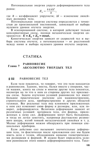 Потенциальная энергия упруго деформированного тела
равна:
где — коэффициент упругости; — изменение линей­
ных размеров тела.
Потенциальная энергия системы определяется с точно­
стью до произвольной постоянной, зависящей от выбора
нулевого уровня отсчета энергии.
В изолированной системе, в которой действуют только
консервативные силы, полная механическая энергия со­
храняется:
Кинетическая энергия зависит от скоростей тел и вы­
бора системы отсчета, а потенциальная — от расстояний
между ними и выбора нулевого уровня отсчета энергии.
СТАТИКА
Глава 7
РАВНОВЕСИЕ
АБСОЛЮТНО ТВЕРДЫХ ТЕЛ
РАВНОВЕСИЕ ТЕЛ
Если тело покоится, то говорят, что это тело находится
в равновесии. Здания, мосты, балки вместе с опорами, час­
ти машин, книга на столе и многие другие тела покоятся,
несмотря на то что к ним со стороны других тел приложе­
ны силы. Задача изучения условий равновесия тел имеет
большое практическое значение для машиностроения,
строительного дела, приборостроения и других областей
техники. Все реальные тела под влиянием приложенных
к ним сил изменяют свою форму и размеры, или, как го­
ворят, деформируются. Величина деформации зависит от
различных условий: материала тела, его формы, прило­
женных к нему сил. Деформации могут быть большими,
и тогда их легко заметить, например растяжение резино­
вого шнура, изгиб тонкой металлической линейки и т. д.
Малые деформации можно обнаружить при помощи спе­
циальных приборов.
Если действия сил вызывают значительные деформа­
ции тела, то фактически после приложения сил мы будем
иметь дело с телом, обладающим новыми геометрически­
ми размерами и формой. И нужно будет определять усло­
вия равновесия этого нового деформированного тела. Тако-
135
 