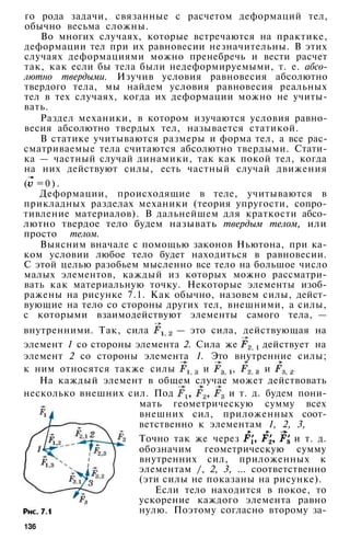 го рода задачи, связанные с расчетом деформаций тел,
обычно весьма сложны.
Во многих случаях, которые встречаются на практике,
деформации тел при их равновесии незначительны. В этих
случаях деформациями можно пренебречь и вести расчет
так, как если бы тела были недеформируемыми, т. е. абсо­
лютно твердыми. Изучив условия равновесия абсолютно
твердого тела, мы найдем условия равновесия реальных
тел в тех случаях, когда их деформации можно не учиты­
вать.
Раздел механики, в котором изучаются условия равно­
весия абсолютно твердых тел, называется статикой.
В статике учитываются размеры и форма тел, а все рас­
сматриваемые тела считаются абсолютно твердыми. Стати­
ка — частный случай динамики, так как покой тел, когда
на них действуют силы, есть частный случай движения
( = 0 ) .
Деформации, происходящие в теле, учитываются в
прикладных разделах механики (теория упругости, сопро­
тивление материалов). В дальнейшем для краткости абсо­
лютно твердое тело будем называть твердым телом, или
просто телом.
Выясним вначале с помощью законов Ньютона, при ка­
ком условии любое тело будет находиться в равновесии.
С этой целью разобьем мысленно все тело на большое число
малых элементов, каждый из которых можно рассматри­
вать как материальную точку. Некоторые элементы изоб­
ражены на рисунке 7.1. Как обычно, назовем силы, дейст­
вующие на тело со стороны других тел, внешними, а силы,
с которыми взаимодействуют элементы самого тела, —
внутренними. Так, сила — это сила, действующая на
элемент 1 со стороны элемента 2. Сила же действует на
элемент 2 со стороны элемента 1. Это внутренние силы;
к ним относятся также силы и , и
На каждый элемент в общем случае может действовать
несколько внешних сил. Под и т. д. будем пони­
мать геометрическую сумму всех
внешних сил, приложенных соот­
ветственно к элементам 1, 2, 3,
Точно так же через и т. д.
обозначим геометрическую сумму
внутренних сил, приложенных к
элементам /, 2, 3, ... соответственно
(эти силы не показаны на рисунке).
Если тело находится в покое, то
ускорение каждого элемента равно
нулю. Поэтому согласно второму за-
136
 