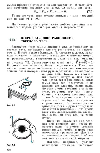 сумма проекций этих сил на оси координат. В частности,
для проекций внешних сил на ось ОХ можно записать:
(7.3)
Такие же уравнения можно записать и для проекций
сил на оси OY и OZ.
На основе условия равновесия любого элемента тела,
выведено первое условие равновесия твердого тела.
ВТОРОЕ УСЛОВИЕ РАВНОВЕСИЯ
ТВЕРДОГО ТЕЛА
Равенство нулю суммы внешних сил, действующих на
твердое тело, необходимо для его равновесия, но недоста­
точно. В этом легко убедиться. Приложите к доске, лежа­
щей на столе, в различных точках две равные по модулю
и противоположно направленные силы так, как показано
на рисунке 7.2. Сумма этих сил равна нулю:
Но доска, тем не менее, будет поворачиваться. Точно так
же две одинаковые по модулю и противоположно направ­
ленные силы поворачивают руль велосипеда или автомоби­
ля (рис. 7.3). Почему так происхо­
дит, понять нетрудно. Ведь любое
тело находится в равновесии, когда
сумма всех сил, действующих на
каждый его элемент, равна нулю.
Но если сумма внешних сил равна
нулю, то сумма всех сил, прило­
женных к каждому элементу тела,
может быть не равна нулю. В этом
случае тело не будет находиться
в равновесии. В рассмотренных
примерах доска и руль потому и не
находятся в равновесии, что сумма
всех сил, действующих на отдель­
ные элементы этих тел, не равна
нулю.
Выясним, какое же еще усло­
вие для внешних сил, кроме ра­
венства нулю их суммы, должно
выполняться, чтобы твердое тело
находилось в равновесии. Для это­
го воспользуемся теоремой об из­
менении кинетической энергии.
Найдем, например, условие
равновесия стержня, шарнирно
Рис. 7.2
138
 
