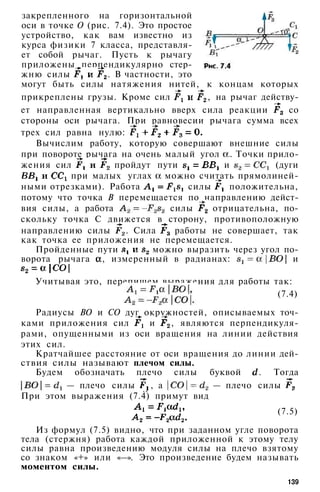 закрепленного на горизонтальной
оси в точке О (рис. 7.4). Это простое
устройство, как вам известно из
курса физики 7 класса, представля­
ет собой рычаг. Пусть к рычагу
приложены перпендикулярно стер­
жню силы . В частности, это
могут быть силы натяжения нитей, к концам которых
прикреплены грузы. Кроме сил , на рычаг действу­
ет направленная вертикально вверх сила реакции со
стороны оси рычага. При равновесии рычага сумма всех
трех сил равна нулю:
Вычислим работу, которую совершают внешние силы
при повороте рычага на очень малый угол . Точки прило­
жения сил пройдут пути и (дуги
при малых углах можно считать прямолиней­
ными отрезками). Работа силы положительна,
потому что точка В перемещается по направлению дейст­
вия силы, а работа силы отрицательна, по­
скольку точка С движется в сторону, противоположную
направлению силы . Сила работы не совершает, так
как точка ее приложения не перемещается.
Пройденные пути можно выразить через угол по­
ворота рычага , измеренный в радианах: и
Учитывая это, перепишем выражения для работы так:
(7.4)
Радиусы ВО и СО дуг окружностей, описываемых точ­
ками приложения сил и , являются перпендикуля­
рами, опущенными из оси вращения на линии действия
этих сил.
Кратчайшее расстояние от оси вращения до линии дей­
ствия силы называют плечом силы.
Будем обозначать плечо силы буквой . Тогда
— плечо силы , а — плечо силы
При этом выражения (7.4) примут вид
(7.5)
Из формул (7.5) видно, что при заданном угле поворота
тела (стержня) работа каждой приложенной к этому телу
силы равна произведению модуля силы на плечо взятому
со знаком «+» или «—». Это произведение будем называть
моментом силы.
139
 