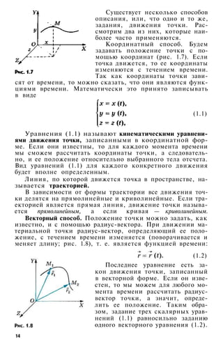 Существует несколько способов
описания, или, что одно и то же,
задания, движения точки. Рас­
смотрим два из них, которые наи­
более часто применяются.
Координатный способ. Будем
задавать положение точки с по­
мощью координат (рис. 1.7). Если
точка движется, то ее координаты
изменяются с течением времени.
Так как координаты точки зави­
сят от времени, то можно сказать, что они являются функ­
циями времени. Математически это принято записывать
в виде
(1.1)
Уравнения (1.1) называют кинематическими уравнени­
ями движения точки, записанными в координатной фор­
ме. Если они известны, то для каждого момента времени
мы сможем рассчитать координаты точки, а следователь­
но, и ее положение относительно выбранного тела отсчета.
Вид уравнений (1.1) для каждого конкретного движения
будет вполне определенным.
Линия, по которой движется точка в пространстве, на­
зывается траекторией.
В зависимости от формы траектории все движения точ­
ки делятся на прямолинейные и криволинейные. Если тра­
екторией является прямая линия, движение точки называ­
ется прямолинейным, а если кривая — криволинейным.
Векторный способ. Положение точки можно задать, как
известно, и с помощью радиус-вектора. При движении ма­
териальной точки радиус-вектор, определяющий ее поло­
жение, с течением времени изменяется (поворачивается и
меняет длину; рис. 1.8), т. е. является функцией времени:
(1.2)
Последнее уравнение есть за­
кон движения точки, записанный
в векторной форме. Если он изве­
стен, то мы можем для любого мо­
мента времени рассчитать радиус-
вектор точки, а значит, опреде­
лить ее положение. Таким обра­
зом, задание трех скалярных урав­
нений (1.1) равносильно заданию
одного векторного уравнения (1.2).
14
 