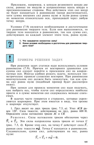 Приложим, например, к концам резинового шнура две
силы, равные по модулю и направленные вдоль шнура в
противоположные стороны. Под действием этих сил шнур
не будет находиться в равновесии (шнур растягивается),
хотя сумма внешних сил равна нулю и нулю равна сумма
их моментов относительно оси, проходящей через любую
точку шнура.
Условия (7.9) являются необходимыми и достаточными
для равновесия твердого тела. Если они выполняются, то
твердое тело находится в равновесии, так как сумма сил,
действующих на каждый элемент этого тела, равна нулю.
1. Что называется моментом силы!
2. Какие условия необходимы и достаточны для равновесия твер­
дого тела?
ПРИМЕРЫ РЕШЕНИЯ ЗАДАЧ
При решении задач статики надо использовать условия
равновесия (7.9). Причем от векторного уравнения для
суммы сил следует перейти к проекциям сил на коорди­
натные оси. Иногда удобнее решать задачу, используя гео­
метрическое правило сложения векторов. При равновесии
многоугольник сил должен быть замкнутым, так как сум­
ма сил равна нулю (подобный пример будет рассмотрен
ниже).
При записи для правила моментов сил надо подумать,
как выбрать ось, чтобы плечи сил определялись наиболее
просто и в сумме моментов сил содержалось меньше слага­
емых.
В задачах часто говорится о стержнях, которые скреп­
ляются шарнирно. При этом имеется в виду, что трение
в шарнире отсутствует.
1. Груз висит на двух тросах (рис. 7.5, а). Угол АСВ ра­
вен 120°. Сила тяжести, действующая на груз, равна 600 Н.
Определите силы натяжения тросов АС и СВ.
Р е ш е н и е . Силы натяжения тросов обозначим через
и . Эти силы направлены вдоль тросов от точки С
(рис. 7.5, б). Кроме этих сил, на точку С действует сила ,
равная силе тяжести . Точка С находится в равновесии.
Следовательно, сумма сил, действующих на нее, равна
нулю:
141
 
