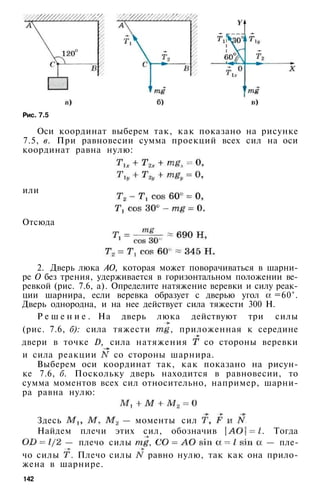 Рис. 7.5
Оси координат выберем так, как показано на рисунке
7.5, в. При равновесии сумма проекций всех сил на оси
координат равна нулю:
или
Отсюда
2. Дверь люка АО, которая может поворачиваться в шарни­
ре О без трения, удерживается в горизонтальном положении ве­
ревкой (рис. 7.6, а). Определите натяжение веревки и силу реак­
ции шарнира, если веревка образует с дверью угол =60°.
Дверь однородна, и на нее действует сила тяжести 300 Н.
Р е ш е н и е . На дверь люка действуют три силы
(рис. 7.6, б): сила тяжести , приложенная к середине
двери в точке D, сила натяжения со стороны веревки
и сила реакции со стороны шарнира.
Выберем оси координат так, как показано на рисун­
ке 7.6, б. Поскольку дверь находится в равновесии, то
сумма моментов всех сил относительно, например, шарни­
ра равна нулю:
Здесь — моменты сил
Найдем плечи этих сил, обозначив . Тогда
— плечо силы , — пле­
чо силы . Плечо силы равно нулю, так как она прило­
жена в шарнире.
142
 