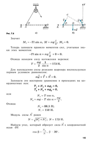 Значит
Теперь запишем правило моментов сил, учитывая зна­
ки этих моментов:
Отсюда находим силу натяжения веревки:
Для нахождения силы реакции шарнира воспользуемся
первым условием равновесия:
Запишем это векторное уравнение в проекциях на ко­
ординатные оси:
или
Отсюда
Модуль силы равен
Найдем угол, который образует сила с координатной
осью OY:
143
 
