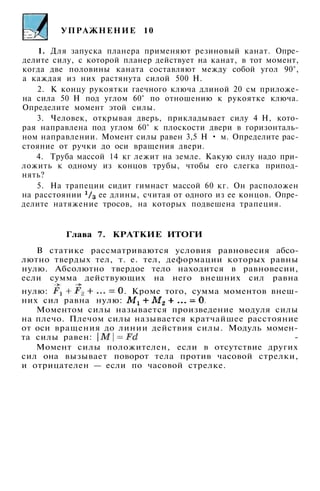 УПРАЖНЕНИЕ 10
1. Для запуска планера применяют резиновый канат. Опре­
делите силу, с которой планер действует на канат, в тот момент,
когда две половины каната составляют между собой угол 90°,
а каждая из них растянута силой 500 Н.
2. К концу рукоятки гаечного ключа длиной 20 см приложе­
на сила 50 Н под углом 60° по отношению к рукоятке ключа.
Определите момент этой силы.
3. Человек, открывая дверь, прикладывает силу 4 Н, кото­
рая направлена под углом 60° к плоскости двери в горизонталь­
ном направлении. Момент силы равен 3,5 Н • м. Определите рас­
стояние от ручки до оси вращения двери.
4. Труба массой 14 кг лежит на земле. Какую силу надо при­
ложить к одному из концов трубы, чтобы его слегка припод­
нять?
5. На трапеции сидит гимнаст массой 60 кг. Он расположен
на расстоянии ее длины, считая от одного из ее концов. Опре­
делите натяжение тросов, на которых подвешена трапеция.
Глава 7. КРАТКИЕ ИТОГИ
В статике рассматриваются условия равновесия абсо­
лютно твердых тел, т. е. тел, деформации которых равны
нулю. Абсолютно твердое тело находится в равновесии,
если сумма действующих на него внешних сил равна
нулю: . Кроме того, сумма моментов внеш­
них сил равна нулю:
Моментом силы называется произведение модуля силы
на плечо. Плечом силы называется кратчайшее расстояние
от оси вращения до линии действия силы. Модуль момен­
та силы равен: ­
Момент силы положителен, если в отсутствие других
сил она вызывает поворот тела против часовой стрелки,
и отрицателен — если по часовой стрелке.
 