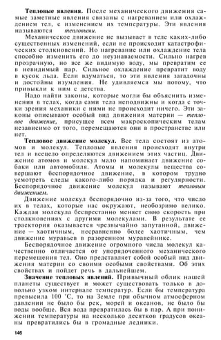 Тепловые явления. После механического движения са­
мые заметные явления связаны с нагреванием или охлаж­
дением тел, с изменением их температуры. Эти явления
называются тепловыми.
Механическое движение не вызывает в теле каких-либо
существенных изменений, если не происходит катастрофи­
ческих столкновений. Но нагревание или охлаждение тела
способно изменить его до неузнаваемости. Сильно нагрев
прозрачную, но все же видимую воду, мы превратим ее
в невидимый пар. Сильное охлаждение превратит воду
в кусок льда. Если вдуматься, то эти явления загадочны
и достойны изумления. Не удивляемся мы потому, что
привыкли к ним с детства.
Надо найти законы, которые могли бы объяснить изме­
нения в телах, когда сами тела неподвижны и когда с точ­
ки зрения механики с ними не происходит ничего. Эти за­
коны описывают особый вид движения материи — тепло­
вое движение, присущее всем макроскопическим телам
независимо от того, перемещаются они в пространстве или
нет.
Тепловое движение молекул. Все тела состоят из ато­
мов и молекул. Тепловые явления происходят внутри
тел и всецело определяются движением этих частиц. Дви­
жение атомов и молекул мало напоминает движение со­
баки или автомобиля. Атомы и молекулы вещества со­
вершают беспорядочное движение, в котором трудно
усмотреть следы какого-либо порядка и регулярности.
Беспорядочное движение молекул называют тепловым
движением.
Движение молекул беспорядочно из-за того, что число
их в телах, которые нас окружают, необозримо велико.
Каждая молекула беспрестанно меняет свою скорость при
столкновениях с другими молекулами. В результате ее
траектория оказывается чрезвычайно запутанной, движе­
ние — хаотичным, несравненно более хаотичным, чем
движение муравьев в разоренном муравейнике.
Беспорядочное движение огромного числа молекул ка­
чественно отличается от упорядоченного механического
перемещения тел. Оно представляет собой особый вид дви­
жения материи со своими особыми свойствами. Об этих
свойствах и пойдет речь в дальнейшем.
Значение тепловых явлений. Привычный облик нашей
планеты существует и может существовать только в до­
вольно узком интервале температур. Если бы температура
превысила 100 °С, то на Земле при обычном атмосферном
давлении не было бы рек, морей и океанов, не было бы
воды вообще. Вся вода превратилась бы в пар. А при пони­
жении температуры на несколько десятков градусов океа­
ны превратились бы в громадные ледники.
146
 
