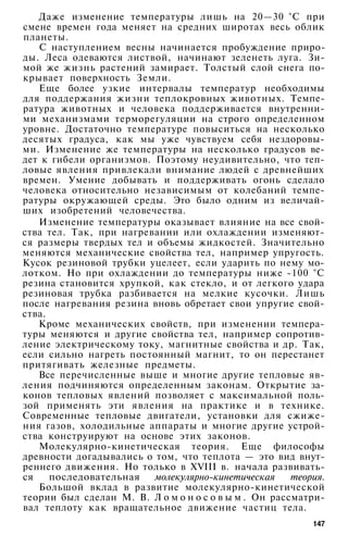 Даже изменение температуры лишь на 20—30 °С при
смене времен года меняет на средних широтах весь облик
планеты.
С наступлением весны начинается пробуждение приро­
ды. Леса одеваются листвой, начинают зеленеть луга. Зи­
мой же жизнь растений замирает. Толстый слой снега по­
крывает поверхность Земли.
Еще более узкие интервалы температур необходимы
для поддержания жизни теплокровных животных. Темпе­
ратура животных и человека поддерживается внутренни­
ми механизмами терморегуляции на строго определенном
уровне. Достаточно температуре повыситься на несколько
десятых градуса, как мы уже чувствуем себя нездоровы­
ми. Изменение же температуры на несколько градусов ве­
дет к гибели организмов. Поэтому неудивительно, что теп­
ловые явления привлекали внимание людей с древнейших
времен. Умение добывать и поддерживать огонь сделало
человека относительно независимым от колебаний темпе­
ратуры окружающей среды. Это было одним из величай­
ших изобретений человечества.
Изменение температуры оказывает влияние на все свой­
ства тел. Так, при нагревании или охлаждении изменяют­
ся размеры твердых тел и объемы жидкостей. Значительно
меняются механические свойства тел, например упругость.
Кусок резиновой трубки уцелеет, если ударить по нему мо­
лотком. Но при охлаждении до температуры ниже -100 °С
резина становится хрупкой, как стекло, и от легкого удара
резиновая трубка разбивается на мелкие кусочки. Лишь
после нагревания резина вновь обретает свои упругие свой­
ства.
Кроме механических свойств, при изменении темпера­
туры меняются и другие свойства тел, например сопротив­
ление электрическому току, магнитные свойства и др. Так,
если сильно нагреть постоянный магнит, то он перестанет
притягивать железные предметы.
Все перечисленные выше и многие другие тепловые яв­
ления подчиняются определенным законам. Открытие за­
конов тепловых явлений позволяет с максимальной поль­
зой применять эти явления на практике и в технике.
Современные тепловые двигатели, установки для сжиже­
ния газов, холодильные аппараты и многие другие устрой­
ства конструируют на основе этих законов.
Молекулярно-кинетическая теория. Еще философы
древности догадывались о том, что теплота — это вид внут­
реннего движения. Но только в XVIII в. начала развивать­
ся последовательная молекулярно-кинетическая теория.
Большой вклад в развитие молекулярно-кинетической
теории был сделан М. В. Л о м о н о с о в ы м . Он рассматри­
вал теплоту как вращательное движение частиц тела.
147
 