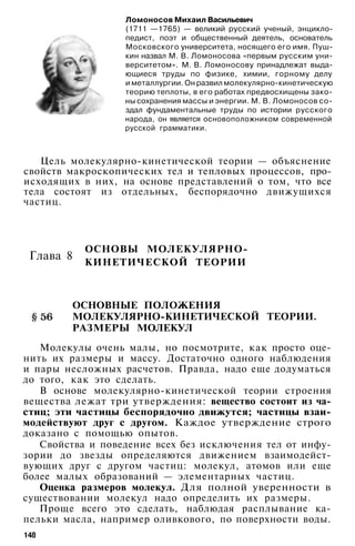 Ломоносов Михаил Васильевич
(1711 —1765) — великий русский ученый, энцикло­
педист, поэт и общественный деятель, основатель
Московского университета, носящего его имя. Пуш­
кин назвал М. В. Ломоносова «первым русским уни­
верситетом». М. В. Ломоносову принадлежат выда­
ющиеся труды по физике, химии, горному делу
и металлургии. Он развил молекулярно-кинетическую
теорию теплоты, в его работах предвосхищены зако­
ны сохранения массы и энергии. М. В. Ломоносов со­
здал фундаментальные труды по истории русского
народа, он является основоположником современной
русской грамматики.
Цель молекулярно-кинетической теории — объяснение
свойств макроскопических тел и тепловых процессов, про­
исходящих в них, на основе представлений о том, что все
тела состоят из отдельных, беспорядочно движущихся
частиц.
ОСНОВЫ МОЛЕКУЛЯРНО-
КИНЕТИЧЕСКОЙ ТЕОРИИ
ОСНОВНЫЕ ПОЛОЖЕНИЯ
МОЛЕКУЛЯРНО-КИНЕТИЧЕСКОЙ ТЕОРИИ.
РАЗМЕРЫ МОЛЕКУЛ
Молекулы очень малы, но посмотрите, как просто оце­
нить их размеры и массу. Достаточно одного наблюдения
и пары несложных расчетов. Правда, надо еще додуматься
до того, как это сделать.
В основе молекулярно-кинетической теории строения
вещества лежат три утверждения: вещество состоит из ча­
стиц; эти частицы беспорядочно движутся; частицы взаи­
модействуют друг с другом. Каждое утверждение строго
доказано с помощью опытов.
Свойства и поведение всех без исключения тел от инфу­
зории до звезды определяются движением взаимодейст­
вующих друг с другом частиц: молекул, атомов или еще
более малых образований — элементарных частиц.
Оценка размеров молекул. Для полной уверенности в
существовании молекул надо определить их размеры.
Проще всего это сделать, наблюдая расплывание ка­
пельки масла, например оливкового, по поверхности воды.
148
Глава 8
 