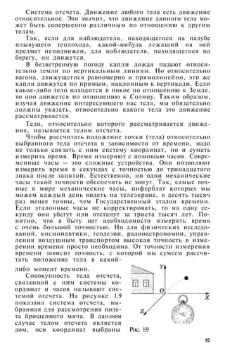 Система отсчета. Движение любого тела есть движение
относительное. Это значит, что движение данного тела мо­
жет быть совершенно различным по отношению к другим
телам.
Так, если для наблюдателя, находящегося на палубе
плывущего теплохода, какой-нибудь лежащий на ней
предмет неподвижен, для наблюдателя, находящегося на
берегу, он движется.
В безветренную погоду капли дождя падают относи­
тельно земли по вертикальным линиям. Но относительно
вагона, движущегося равномерно и прямолинейно, эти же
капли движутся по прямым, наклонным к вертикали. Если
какое-либо тело находится в покое по отношению к Земле,
то оно движется по отношению к Солнцу. Таким образом,
изучая движение интересующего нас тела, мы обязательно
должны указать, относительно какого тела это движение
рассматривается.
Тело, относительно которого рассматривается движе­
ние, называется телом отсчета.
Чтобы рассчитать положение точки (тела) относительно
выбранного тела отсчета в зависимости от времени, надо
не только связать с ним систему координат, но и суметь
измерить время. Время измеряют с помощью часов. Совре­
менные часы — это сложные устройства. Они позволяют
измерять время в секундах с точностью до тринадцатого
знака после запятой. Естественно, ни одни механические
часы такой точности обеспечить не могут. Так, самые точ­
ные в мире механические часы, циферблат которых мы
можем каждый день видеть на телеэкране, в десять тысяч
раз менее точны, чем Государственный эталон времени.
Если эталонные часы не корректировать, то на одну се­
кунду они убегут или отстанут за триста тысяч лет. По­
нятно, что в быту нет необходимости измерять время
с очень большой точностью. Но для физических исследо­
ваний, космонавтики, геодезии, радиоастрономии, управ­
ления воздушным транспортом высокая точность в изме­
рении времени просто необходима. От точности измерения
времени зависит точность, с которой мы сумеем рассчи­
тать положение тела в какой-
либо момент времени.
Совокупность тела отсчета,
связанной с ним системы ко­
ординат и часов называют сис­
темой отсчета. На рисунке 1.9
показана система отсчета, вы­
бранная для рассмотрения поле­
та брошенного мяча. В данном
случае телом отсчета является
дом, оси координат выбраны Рис. 1.9
15
 