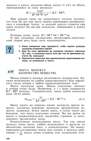 молекул в капле, разделив объем капли (1 см3
) на объем,
приходящийся на одну молекулу:
При каждом вдохе вы захватываете столько молекул,
что если бы все они после выдоха равномерно распредели­
лись в атмосфере Земли, то каждый житель планеты при
вдохе получил бы две-три молекулы, побывавшие в ваших
легких.
Размеры атома малы:
О трех основных положениях молекулярно-кинетиче-
ской теории речь будет идти неоднократно.
1. Какие измерения надо произвести, чтобы оценить размеры
молекулы оливкового масла?
2. Если бы атом увеличился до размеров макового зернышка
(0,1 мм), то размеров какого тела при том же увеличении до­
стигло бы зернышко!
3. Перечислите известные вам доказательства существования мо­
лекул, не упомянутые в тексте.
МАССА МОЛЕКУЛ.
КОЛИЧЕСТВО ВЕЩЕСТВА
Массы атомов и молекул различаются значительно. Ка­
кими величинами их удобно характеризовать? Как опреде­
лить число атомов в любом макроскопическом теле?
Масса молекулы воды. Массы отдельных молекул
и атомов очень малы. Например, в 1 г воды содержится
молекул. Следовательно, масса одной молекулы
воды (Н2 0) равна:
(8.1)
Массу такого же порядка имеют молекулы других ве­
ществ, исключая огромные молекулы органических ве­
ществ; например, белки имеют массу, в сотни тысяч раз
большую, чем масса отдельных атомов. Но все равно их
массы в макроскопических масштабах (граммах и кило­
граммах) чрезвычайно малы.
Относительная молекулярная масса. Так как массы
молекул очень малы, удобно использовать в расчетах не
абсолютные значения масс, а относительные. По между­
народному соглашению массы всех атомов и молекул срав­
нивают с массы атома углерода (так называемая угле-
150
 