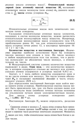 родная шкала атомных масс)1
. Относительной молеку­
лярной (или атомной) массой вещества называют
отношение массы молекулы (или атома) данного веще­
ства к массы атома углерода
(8.2)
Относительные атомные массы всех химических эле­
ментов точно измерены.
Складывая относительные атомные массы элементов,
входящих в состав молекулы вещества, можно вычислить
относительную молекулярную массу вещества. Например,
относительная молекулярная масса углекислого газа С02
приближенно равна 44, так как относительная атомная
масса углерода точно равна 12, а кислорода примерно 16:
12 + 2 • 16 = 44.
Количество вещества и постоянная Авогадро. Количе­
ство вещества наиболее естественно было бы измерять
числом молекул или атомов в теле. Но число молекул
в любом макроскопическом теле так велико, что в расче­
тах используют не абсолютное число молекул, а относи­
тельное их число.
В Международной системе единиц количество вещества
выражают в молях. Один моль — это количество вещест­
ва, в котором содержится столько же молекул или атомов,
сколько атомов содержится в углероде массой 0,012 кг.
Значит, в 1 моль любого вещества содержится одно и
то же число атомов или молекул. Это число атомов обозна­
чают и называют постоянной Авогадро в честь италь­
янского ученого (XIX в.).
Для определения постоянной Авогадро надо найти мас­
су одного атома углерода. Приближенная оценка массы мо­
жет быть произведена так, как это было сделано выше для
массы молекулы воды (наиболее точные методы основаны
на отклонении пучков ионов электромагнитным полем).
Для массы атома углерода измерения дают:
Постоянную Авогадро можно определить, разделив
1
Сравнение атомов и молекул с массы атома углерода было приня­
то в 1961 г. Главная причина такого выбора состоит в том, что углерод
входит в огромное число различных химических соединений. Множитель
введен для того, чтобы относительные массы атомов были близки к це­
лым числам.
151
 