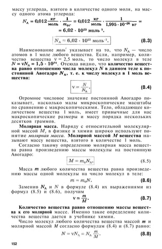 массу углерода, взятого в количестве одного моля, на мас­
су одного атома углерода:
(8.3)
Наименование моль1
указывает на то, что — число
атомов в 1 моле любого вещества. Если, например, коли­
чество вещества = 2,5 моль, то число молекул в теле
. Отсюда видно, что количество вещест­
ва равно отношению числа молекул в данном теле к по­
стоянной Авогадро , т. е. к числу молекул в 1 моль ве­
щества:
(8.4)
Огромное числовое значение постоянной Авогадро по­
казывает, насколько малы микроскопические масштабы
по сравнению с макроскопическими. Тело, обладающее ко­
личеством вещества 1 моль, имеет привычные для нас
макроскопические размеры и массу порядка нескольких
десятков граммов.
Молярная масса. Наряду с относительной молекуляр­
ной массой в физике и химии широко используют по­
нятие молярная масса. Молярной массой М вещества на­
зывают массу вещества, взятого в количестве 1 моль.
Согласно такому определению молярная масса вещест­
ва равна произведению массы молекулы на постоянную
Авогадро:
(8.5)
Масса любого количества вещества равна произведе­
нию массы одной молекулы на число молекул в теле:
(8.6)
Заменив и в формуле (8.4) их выражениями из
формул (8.5) и (8.6), получим
(8.7)
Количество вещества равно отношению массы вещест­
ва к его молярной массе. Именно такое определение коли­
чества вещества дается в учебнике химии.
Число молекул любого количества вещества массой т и
молярной массой М согласно формулам (8.4) и (8.7) равно:
(8.8)
152
 