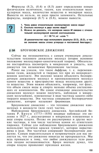 Формулы (8.2), (8.4) и (8.5) дают определения новым
физическим величинам, таким, как относительная моле­
кулярная масса, количество вещества и молярная масса.
Вывести их нельзя, их надо просто запомнить. Остальные
формулы, например (8.7) и (8.8), можно вывести.
1. Чему равна относительная молекулярная масса воды!
2. Сколько молекул в двух молях воды?
3. Можно ли доказать, что молярная масса М связана с относи­
тельной молекулярной массой соотношением
(В доказательстве надо использовать формулы (8.5), (8.2), а так­
же значения массы атома углерода и постоянной Авогадро.)
БРОУНОВСКОЕ ДВИЖЕНИЕ
Сейчас вы познакомитесь с самым очевидным доказа­
тельством теплового движения молекул (второе основное
положение молекулярно-кинетической теории). Обязатель­
но постарайтесь посмотреть в микроскоп и увидеть, как
движутся так называемые броуновские частицы.
Ранее вы узнали, что такое диффузия, т. е. перемеши­
вание газов, жидкостей и твердых тел при их непосредст­
венном контакте. Это явление можно объяснить беспоря­
дочным движением молекул и проникновением молекул
одного вещества в пространство между молекулами друго­
го вещества. Этим можно объяснить, например, тот факт,
что объем смеси воды и спирта меньше объема составляю­
щих ее компонентов. Но самое очевидное доказательство
движения молекул можно получить, наблюдая в микро­
скоп мельчайшие, взвешенные в воде частицы какого-либо
твердого вещества. Эти частицы совершают беспорядочное
движение, которое называют броуновским.
Броуновское движение — это тепловое движение взве­
шенных в жидкости (или газе) частиц.
Наблюдение броуновского движения. Английский бо­
таник Р. Б р о у н (1773—1858) впервые наблюдал это яв­
ление в 1827 г., рассматривая в микроскоп взвешенные в
воде споры плауна. Позже он рассматривал и другие мел­
кие частицы, в том числе частички камня из египетских
пирамид. Сейчас для наблюдения броуновского движения
используют частички краски гуммигут, которая нераство­
рима в воде. Эти частички совершают беспорядочное дви­
жение. Самым поразительным и непривычным для нас яв­
ляется то, что это движение никогда не прекращается. Мы
ведь привыкли к тому, что любое движущееся тело рано
или поздно останавливается. Броун вначале думал, что
споры плауна проявляют признаки жизни.
153
 