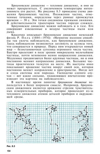 Броуновское движение — тепловое движение, и оно не
может прекратиться. С увеличением температуры интен­
сивность его растет. На рисунке 8.3 приведена схема дви­
жения броуновских частиц. Положения частиц, отме­
ченные точками, определены через равные промежутки
времени — 30 с. Эти точки соединены прямыми линиями.
В действительности траектория частиц гораздо сложнее.
Броуновское движение можно наблюдать и в газе. Его
совершают взвешенные в воздухе частицы пыли или
дыма.
Красочно описывает броуновское движение немецкий
физик Р. П о л ь (1884—1976): «Немногие явления способ­
ны так увлечь наблюдателя, как броуновское движение.
Здесь наблюдателю позволяется заглянуть за кулисы того,
что совершается в природе. Перед ним открывается новый
мир — безостановочная сутолока огромного числа частиц.
Быстро пролетают в поле зрения микроскопа мельчайшие
частицы, почти мгновенно меняя направление движения.
Медленнее продвигаются более крупные частицы, но и они
постоянно меняют направление движения. Большие час­
тицы практически толкутся на месте. Их выступы явно
показывают вращение частиц вокруг своей оси, которая
постоянно меняет направление в пространстве. Нигде нет
и следа системы или порядка. Господство слепого слу­
чая — вот какое сильное, подавляющее впечатление про­
изводит эта картина на наблюдателя».
В настоящее время понятие броуновское движение ис­
пользуется в более широком смысле. Например, броунов­
ским движением является дрожание стрелок чувствитель­
ных измерительных приборов, которое происходит из-за
теплового движения атомов деталей приборов и окружаю­
щей среды.
Рис. 8.3
154
 