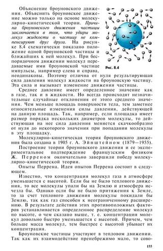 Объяснение броуновского движе­
ния. Объяснить броуновское движе­
ние можно только на основе молеку-
лярно-кинетической теории. Причи­
на броуновского движения частицы
заключается в том, что удары мо­
лекул жидкости о частицу не ком­
пенсируют друг друга. На рисун­
ке 8.4 схематически показано поло­
жение одной броуновской частицы и
ближайших к ней молекул. При бес­
порядочном движении молекул пере­
даваемые ими броуновской частице
импульсы, например слева и справа,
неодинаковы. Поэтому отлична от нуля результирующая
сила давления молекул жидкости на броуновскую частицу.
Эта сила и вызывает изменение движения частицы.
Среднее давление имеет определенное значение как
в газе, так и в жидкости. Но всегда происходят незначи­
тельные случайные отклонения от этого среднего значе­
ния. Чем меньше площадь поверхности тела, тем заметнее
относительные изменения силы давления, действующей
на данную площадь. Так, например, если площадка имеет
размер порядка нескольких диаметров молекулы, то дей­
ствующая на нее сила давления меняется скачкообразно
от нуля до некоторого значения при попадании молекулы
в эту площадку.
Молекулярно-кинетическая теория броуновского движе­
ния была создана в 1905 г. А. Э й н ш т е й н о м (1879—1955).
Построение теории броуновского движения и ее экспе­
риментальное подтверждение французским физиком
Ж. П е р р е н о м окончательно завершили победу молеку-
лярно-кинетической теории.
Опыты Перрена. Идея опытов Перрена состоит в следу­
ющем.
Известно, что концентрация молекул газа в атмосфере
уменьшается с высотой. Если бы не было теплового движе­
ния, то все молекулы упали бы на Землю и атмосфера ис­
чезла бы. Однако если бы не было притяжения к Земле,
то за счет теплового движения молекулы покидали бы
Землю, так как газ способен к неограниченному расшире­
нию. В результате действия этих противоположных факто­
ров устанавливается определенное распределение молекул
по высоте, о чем сказано выше, т. е. концентрация моле­
кул довольно быстро уменьшается с высотой. Причем, чем
больше масса молекул, тем быстрее с высотой убывает их
концентрация.
Броуновские частицы участвуют в тепловом движении.
Так как их взаимодействие пренебрежимо мало, то сово-
155
 