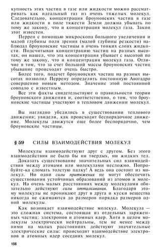 купность этих частиц в газе или жидкости можно рассмат­
ривать как идеальный газ из очень тяжелых молекул.
Следовательно, концентрация броуновских частиц в газе
или жидкости в поле тяжести Земли должна убывать по
тому же закону, что и концентрация молекул газа. Закон
этот известен.
Перрен с помощью микроскопа большого увеличения и
малой глубины поля зрения (малой глубины резкости) на­
блюдал броуновские частицы в очень тонких слоях жидко­
сти. Подсчитывая концентрацию частиц на разных высо­
тах, он нашел, что эта концентрация убывает с высотой по
тому же закону, что и концентрация молекул газа. Отли­
чие в том, что за счет большой массы броуновских частиц
убывание происходит очень быстро.
Более того, подсчет броуновских частиц на разных вы­
сотах позволил Перрену определить постоянную Авогадро
совершенно новым методом. Значение этой постоянной
совпало с известным.
Все эти факты свидетельствуют о правильности теории
броуновского движения и, соответственно, о том, что броу­
новские частицы участвуют в тепловом движении молекул.
Вы наглядно убедились в существовании теплового
движения; увидели, как происходит беспорядочное движе­
ние. Молекулы движутся еще более беспорядочно, чем
броуновские частицы.
СИЛЫ ВЗАИМОДЕЙСТВИЯ МОЛЕКУЛ
Молекулы взаимодействуют друг с другом. Без этого
взаимодействия не было бы ни твердых, ни жидких тел.
Доказать существование значительных сил взаимодей­
ствия между атомами или молекулами несложно. Попро­
буйте-ка сломать толстую палку! А ведь она состоит из мо­
лекул. Но одни силы притяжения не могут обеспечить
существования устойчивых образований из атомов и моле­
кул. На очень малых расстояниях между молекулами обя­
зательно действуют силы отталкивания. Благодаря это­
му молекулы не проникают друг в друга и куски вещества
никогда не сжимаются до размеров порядка размеров од­
ной молекулы.
Как возникает взаимодействие молекул. Молекула —
это сложная система, состоящая из отдельных заряжен­
ных частиц: электронов и атомных ядер. Хотя в целом мо­
лекулы электрически нейтральны, тем не менее между
ними на малых расстояниях действуют значительные
электрические силы: происходит взаимодействие электро­
нов и атомных ядер соседних молекул.
156
 