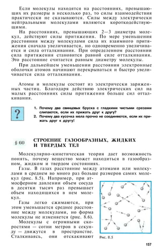 Если молекулы находятся на расстояниях, превышаю­
щих их размеры в несколько раз, то силы взаимодействия
практически не сказываются. Силы между электрически
нейтральными молекулами являются короткодействую­
щими.
На расстояниях, превышающих 2—3 диаметра моле­
кул, действуют силы притяжения. По мере уменьшения
расстояния между молекулами сила их взаимного притя­
жения сначала увеличивается, но одновременно увеличива­
ется и сила отталкивания. При определенном расстоянии
сила притяжения становится равной силе отталкивания.
Это расстояние считается равным диаметру молекулы.
При дальнейшем уменьшении расстояния электронные
оболочки атомов начинают перекрываться и быстро увели­
чивается сила отталкивания.
Атомы и молекулы состоят из электрически заряжен­
ных частиц. Благодаря действию электрических сил на
малых расстояниях силы притяжения больше сил оттал­
кивания.
1. Почему два свинцовых бруска с гладкими чистыми срезами
слипаются, если их прижать друг к другу?
2. Почему два кусочка мела прочно не соединяются, если их при­
жать друг к другу!
СТРОЕНИЕ ГАЗООБРАЗНЫХ, ЖИДКИХ
И ТВЕРДЫХ ТЕЛ
Молекулярно-кинетическая теория дает возможность
понять, почему вещество может находиться в газообраз­
ном, жидком и твердом состояниях.
Газы. В газах расстояние между атомами или молеку­
лами в среднем во много раз больше размеров самих моле­
кул (рис. 8.5). Например, при ат­
мосферном давлении объем сосуда
в десятки тысяч раз превышает
объем находящихся в нем моле­
кул.
Газы легко сжимаются, при
этом уменьшается среднее расстоя­
ние между молекулами, но форма
молекулы не изменяется (рис. 8.6).
Молекулы с огромными ско­
ростями — сотни метров в секун­
ду — движутся в пространстве.
Сталкиваясь, они отскакивают
157
 