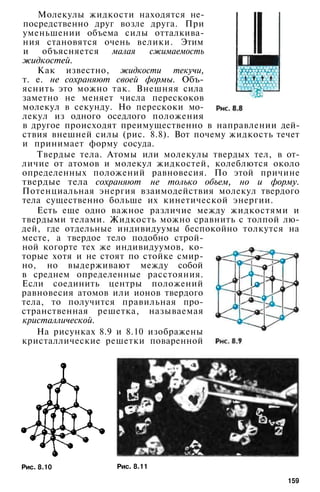 Молекулы жидкости находятся не­
посредственно друг возле друга. При
уменьшении объема силы отталкива­
ния становятся очень велики. Этим
и объясняется малая сжимаемость
жидкостей.
Как известно, жидкости текучи,
т. е. не сохраняют своей формы. Объ­
яснить это можно так. Внешняя сила
заметно не меняет числа перескоков
молекул в секунду. Но перескоки мо­
лекул из одного оседлого положения
в другое происходят преимущественно в направлении дей­
ствия внешней силы (рис. 8.8). Вот почему жидкость течет
и принимает форму сосуда.
Твердые тела. Атомы или молекулы твердых тел, в от­
личие от атомов и молекул жидкостей, колеблются около
определенных положений равновесия. По этой причине
твердые тела сохраняют не только объем, но и форму.
Потенциальная энергия взаимодействия молекул твердого
тела существенно больше их кинетической энергии.
Есть еще одно важное различие между жидкостями и
твердыми телами. Жидкость можно сравнить с толпой лю­
дей, где отдельные индивидуумы беспокойно толкутся на
месте, а твердое тело подобно строй­
ной когорте тех же индивидуумов, ко­
торые хотя и не стоят по стойке смир­
но, но выдерживают между собой
в среднем определенные расстояния.
Если соединить центры положений
равновесия атомов или ионов твердого
тела, то получится правильная про­
странственная решетка, называемая
кристаллической.
На рисунках 8.9 и 8.10 изображены
кристаллические решетки поваренной
Рис. 8.10 Рис. 8.11
159
 