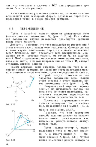 так, что мяч летит в плоскости XOY, для определения вре­
мени берется секундомер.
Кинематические уравнения движения, записанные в ко­
ординатной или векторной форме, позволяют определить
положение точки в любой момент времени.
§ 6 ПЕРЕМЕЩЕНИЕ
Пусть в какой-то момент времени движущееся тело
(точка) занимает положение М1 (рис. 1.10, а). Как найти
его положение спустя некоторый промежуток времени
после этого момента?
Допустим, известно, что тело находится на расстоянии l
относительно своего начального положения. Сможем ли мы
в этом случае однозначно определить новое положение
тела? Очевидно, нет, поскольку есть бесчисленное мно­
жество точек, которые удалены от точки М1 на расстоя­
ние l. Чтобы однозначно определить новое положение тела,
надо еще знать, в каком направлении от точки М1 следует
отложить отрезок длиной l.
Таким образом, если известно положение тела в ка­
кой-то момент времени, то найти его новое положение мож­
но с помощью направленного отрезка определенной длины,
который следует отложить от на­
чального положения тела. Конец
этого отрезка и будет задавать но­
вое положение тела (рис. 1.10, б).
Направленный отрезок, прове­
денный из начального положения
тела в его конечное положение, на­
зывается вектором перемещения
или просто перемещением тела.
Поскольку перемещение — ве­
личина векторная, то перемеще­
ние, показанное на рисунке 1.10, б,
можно обозначить
Покажем, что при векторном
способе задания движения переме­
щение можно рассматривать как
изменение радиус-вектора движу­
щегося тела.
Пусть радиус-вектор задает
положение тела в момент време­
ни t1, а радиус-вектор — мо­
мент времени t2 (рис. 1.11). Чтобы
найти изменение радиус-вектора за
16
 