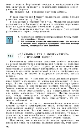 соли и алмаза. Внутренний порядок в расположении ато­
мов кристаллов приводит к правильным внешним геомет­
рическим формам.
На рисунке 8.11 показаны якутские алмазы.
У газа расстояние между молекулами много больше
размеров молекул :
У жидкостей и твердых тел . Молекулы жидкости
расположены в беспорядке и время от времени перескаки­
вают из одного оседлого положения в другое.
У кристаллических твердых тел молекулы (или атомы)
расположены строго упорядоченно.
1. Газ способен к неограниченному расширению. Почему сущест­
вует атмосфера у Земли!
2. Чем отличаются траектории движения молекул газа, жидкости
и твердого тела! Нарисуйте примерные траектории молекул
веществ, находящихся в этих состояниях.
ИДЕАЛЬНЫЙ ГАЗ В МОЛЕКУЛЯРНО-
КИНЕТИЧЕСКОЙ ТЕОРИИ
Качественное объяснение основных свойств вещества
на основе молекулярно-кинетической теории не является
особенно сложным. Однако теория, устанавливающая ко­
личественные связи между измеряемыми на опыте вели­
чинами (давлением, температурой и др.) и свойствами са­
мих молекул, их числом и скоростью движения, весьма
сложна.
Идеальный газ. У газа при обычных давлениях рассто­
яние между молекулами во много раз превышает их раз­
меры. В этом случае силы взаимодействия молекул прене­
брежимо малы и кинетическая энергия молекул много
больше потенциальной энергии взаимодействия. Молеку­
лы газа можно рассматривать как материальные точки
или очень маленькие твердые шарики. Вместо реального
газа, между молекулами которого действуют сложные
силы взаимодействия, мы будем рассматривать его мо­
дель — идеальный газ.
Идеальный газ — это газ, взаимодействие между моле­
кулами которого пренебрежимо мало. Естественно, при
столкновении молекул идеального газа на них действует
сила отталкивания. Так как молекулы газа мы можем со­
гласно модели считать материальными точками, то разме­
рами молекул мы пренебрегаем, считая, что объем, кото­
рый они занимают, гораздо меньше объема сосуда.
Напомним, что в физической модели принимают во
внимание лишь те свойства реальной системы, учет кото-
160
 
