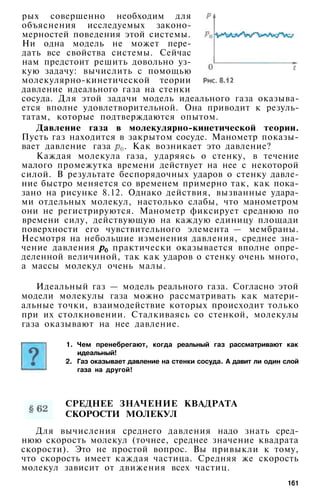 рых совершенно необходим для
объяснения исследуемых законо­
мерностей поведения этой системы.
Ни одна модель не может пере­
дать все свойства системы. Сейчас
нам предстоит решить довольно уз­
кую задачу: вычислить с помощью
молекулярно-кинетической теории
давление идеального газа на стенки
сосуда. Для этой задачи модель идеального газа оказыва­
ется вполне удовлетворительной. Она приводит к резуль­
татам, которые подтверждаются опытом.
Давление газа в молекулярно-кинетической теории.
Пусть газ находится в закрытом сосуде. Манометр показы­
вает давление газа . Как возникает это давление?
Каждая молекула газа, ударяясь о стенку, в течение
малого промежутка времени действует на нее с некоторой
силой. В результате беспорядочных ударов о стенку давле­
ние быстро меняется со временем примерно так, как пока­
зано на рисунке 8.12. Однако действия, вызванные удара­
ми отдельных молекул, настолько слабы, что манометром
они не регистрируются. Манометр фиксирует среднюю по
времени силу, действующую на каждую единицу площади
поверхности его чувствительного элемента — мембраны.
Несмотря на небольшие изменения давления, среднее зна­
чение давления практически оказывается вполне опре­
деленной величиной, так как ударов о стенку очень много,
а массы молекул очень малы.
Идеальный газ — модель реального газа. Согласно этой
модели молекулы газа можно рассматривать как матери­
альные точки, взаимодействие которых происходит только
при их столкновении. Сталкиваясь со стенкой, молекулы
газа оказывают на нее давление.
1. Чем пренебрегают, когда реальный газ рассматривают как
идеальный!
2. Газ оказывает давление на стенки сосуда. А давит ли один слой
газа на другой!
СРЕДНЕЕ ЗНАЧЕНИЕ КВАДРАТА
СКОРОСТИ МОЛЕКУЛ
Для вычисления среднего давления надо знать сред­
нюю скорость молекул (точнее, среднее значение квадрата
скорости). Это не простой вопрос. Вы привыкли к тому,
что скорость имеет каждая частица. Средняя же скорость
молекул зависит от движения всех частиц.
161
 