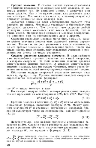Средние значения. С самого начала нужно отказаться
от попыток проследить за движением всех молекул, из ко­
торых состоит газ. Их слишком много, и движутся они
очень сложно. Нам и не нужно знать, как движется каж­
дая молекула. Мы должны выяснить, к какому результату
приводит движение всех молекул газа.
Характер движения всей совокупности молекул газа
известен из опыта. Молекулы участвуют в беспорядочном
(тепловом) движении. Это означает, что скорость любой
молекулы может оказаться как очень большой, так и
очень малой. Направление движения молекул беспрестан­
но меняется при их столкновениях друг с другом.
Скорости отдельных молекул могут быть любыми, одна­
ко среднее значение модуля этих скоростей вполне опреде­
ленное. Точно так же рост учеников в классе неодинаков,
но его среднее значение — определенное число. Чтобы это
число найти, надо сложить рост отдельных учеников и раз­
делить эту сумму на число учащихся.
Среднее значение квадрата скорости. В дальнейшем
нам понадобится среднее значение не самой скорости,
а квадрата скорости. От этой величины зависит средняя
кинетическая энергия молекул. А средняя кинетическая
энергия молекул, как мы вскоре убедимся, имеет очень бо­
льшое значение во всей молекулярно-кинетической теории.
Обозначим модули скоростей отдельных молекул газа
через . Среднее значение квадрата скорости
определяется следующей формулой:
где — число молекул в газе.
Но квадрат модуля любого вектора равен сумме квадра­
тов его проекций на оси координат *. Поэтому
(8.10)
Средние значения величин , и можно определить
с помощью формул, подобных формуле (8.9). Между сред­
ним значением и средними значениями квадратов про­
екций существует такое же соотношение, как соотношение
(8.10):
(8.11)
Действительно, для каждой молекулы справедливо ра­
венство (8.10). Сложив такие равенства для отдельных мо­
лекул и разделив обе части полученного уравнения на чис­
ло молекул , мы придем к формуле (8.11).
Из курса механики известно, что при движении на плоскости
Формула (8.10) представляет собой обобщение этого выраже­
ния на случай движения в пространстве.
162
 