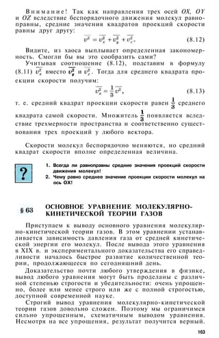 В н и м а н и е ! Так как направления трех осей OX, OY
и OZ вследствие беспорядочного движения молекул равно­
правны, средние значения квадратов проекций скорости
равны друг другу:
(8.12)
Видите, из хаоса выплывает определенная закономер­
ность. Смогли бы вы это сообразить сами?
Учитывая соотношение (8.12), подставим в формулу
(8.11) вместо и . Тогда для среднего квадрата про­
екции скорости получим:
(8.13)
т. е. средний квадрат проекции скорости равен среднего
квадрата самой скорости. Множитель появляется вслед­
ствие трехмерности пространства и соответственно сущест­
вования трех проекций у любого вектора.
Скорости молекул беспорядочно меняются, но средний
квадрат скорости вполне определенная величина.
1. Всегда ли равноправны средние значения проекций скорости
движения молекул!
2. Чему равно среднее значение проекции скорости молекул на
ось ОХ!
ОСНОВНОЕ УРАВНЕНИЕ МОЛЕКУЛЯРНО-
КИНЕТИЧЕСКОЙ ТЕОРИИ ГАЗОВ
Приступаем к выводу основного уравнения молекуляр-
но-кинетической теории газов. В этом уравнении устанав­
ливается зависимость давления газа от средней кинетиче­
ской энергии его молекул. После вывода этого уравнения
в XIX в. и экспериментального доказательства его справед­
ливости началось быстрое развитие количественной тео­
рии, продолжающееся по сегодняшний день.
Доказательство почти любого утверждения в физике,
вывод любого уравнения могут быть проделаны с различ­
ной степенью строгости и убедительности: очень упрощен­
но, более или менее строго или же с полной строгостью,
доступной современной науке.
Строгий вывод уравнения молекулярно-кинетической
теории газов довольно сложен. Поэтому мы ограничимся
сильно упрощенным, схематичным выводом уравнения.
Несмотря на все упрощения, результат получится верный.
163
 
