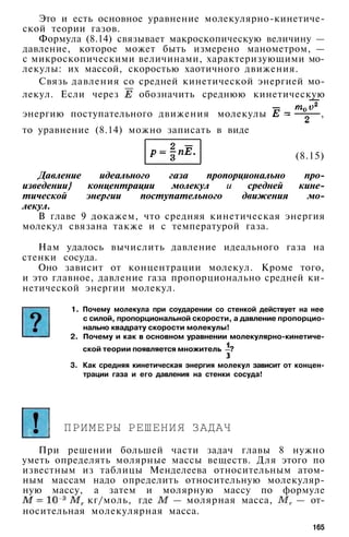 Это и есть основное уравнение молекулярно-кинетиче-
ской теории газов.
Формула (8.14) связывает макроскопическую величину —
давление, которое может быть измерено манометром, —
с микроскопическими величинами, характеризующими мо­
лекулы: их массой, скоростью хаотичного движения.
Связь давления со средней кинетической энергией мо­
лекул. Если через обозначить среднюю кинетическую
энергию поступательного движения молекулы ,
то уравнение (8.14) можно записать в виде
(8.15)
Давление идеального газа пропорционально про­
изведении} концентрации молекул и средней кине­
тической энергии поступательного движения мо­
лекул.
В главе 9 докажем, что средняя кинетическая энергия
молекул связана также и с температурой газа.
Нам удалось вычислить давление идеального газа на
стенки сосуда.
Оно зависит от концентрации молекул. Кроме того,
и это главное, давление газа пропорционально средней ки­
нетической энергии молекул.
1. Почему молекула при соударении со стенкой действует на нее
с силой, пропорциональной скорости, а давление пропорцио­
нально квадрату скорости молекулы!
2. Почему и как в основном уравнении молекулярно-кинетиче-
ской теории появляется множитель ?
3. Как средняя кинетическая энергия молекул зависит от концен­
трации газа и его давления на стенки сосуда!
ПРИМЕРЫ РЕШЕНИЯ ЗАДАЧ
При решении большей части задач главы 8 нужно
уметь определять молярные массы веществ. Для этого по
известным из таблицы Менделеева относительным атом­
ным массам надо определить относительную молекуляр­
ную массу, а затем и молярную массу по формуле
кг/моль, где — молярная масса, — от­
носительная молекулярная масса.
165
 