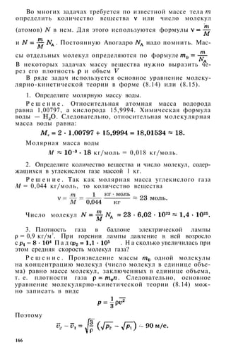 Во многих задачах требуется по известной массе тела
определить количество вещества или число молекул
(атомов) в нем. Для этого используются формулы
и . Постоянную Авогадро надо помнить. Мас­
сы отдельных молекул определяются по формуле
В некоторых задачах массу вещества нужно выразить че­
рез его плотность и объем
В ряде задач используется основное уравнение молеку-
лярно-кинетической теории в форме (8.14) или (8.15).
1. Определите молярную массу воды.
Р е ш е н и е . Относительная атомная масса водорода
равна 1,00797, а кислорода 15,9994. Химическая формула
воды — . Следовательно, относительная молекулярная
масса воды равна:
Молярная масса воды
М кг/моль = 0,018 кг/моль.
2. Определите количество вещества и число молекул, содер­
жащихся в углекислом газе массой 1 кг.
Р е ш е н и е . Так как молярная масса углекислого газа
М = 0,044 кг/моль, то количество вещества
Число молекул
3. Плотность газа в баллоне электрической лампы
= 0,9 кг/м3
. При горении лампы давление в ней возросло
с П а д о , П а . Н а сколько увеличилась при
этом средняя скорость молекул газа?
Р е ш е н и е . Произведение массы одной молекулы
на концентрацию молекул (число молекул в единице объе­
ма) равно массе молекул, заключенных в единице объема,
т. е. плотности газа . Следовательно, основное
уравнение молекулярно-кинетической теории (8.14) мож­
но записать в виде
Поэтому
166
 