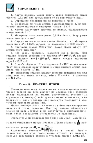 УПРАЖНЕНИЕ 11
1. Какую площадь может занять капля оливкового масла
объемом 0,02 см3
при расплывании ее на поверхности воды?
2. Определите молярные массы водорода и гелия.
3. Во сколько раз число атомов в углероде массой 12 кг пре­
вышает число молекул в кислороде массой 16 кг?
4. Каково количество вещества (в молях), содержащегося
в воде массой 1 г?
5. Молярная масса азота равна 0,028 кг/моль. Чему равна
масса молекулы азота?
6. Определите число атомов в меди объемом 1 м3
. Молярная
масса меди М = 0,0635 кг/моль, ее плотность р = 9000 кг/м3
.
7. Плотность алмаза 3500 кг/м3
. Какой объем займут 102 2
атомов этого вещества?
8. Под каким давлением находится газ в сосуде, если
средний квадрат скорости его молекул , концен­
трация молекул , масса каждой молекулы
кг?
9. В колбе объемом 1,2 л содержится атомов гелия.
Чему равна средняя кинетическая энергия каждого атома? Дав­
ление газа в колбе 105
Па.
10. Вычислите средний квадрат скорости движения молекул
газа, если его масса т = 6 кг, объем = 4,9 м3
и давление
р = 200 кПа.
Глава 8. КРАТКИЕ ИТОГИ
Согласно основным положениям молекулярно-кинети-
ческой теории все тела состоят из молекул (или атомов);
между молекулами на малых расстояниях (сравнимых
с размерами молекул) действуют силы отталкивания, а на
больших — силы п р и т я ж е н и я ; молекулы участвуют в хао­
тичном тепловом д в и ж е н и и .
Массы молекул малы, а число их в больших (макроско­
пических) телах огромно. Поэтому вместо абсолютных
значений масс молекул и их количества в макроскопиче­
ских телах используют относительные величины.
Относительной молекулярной (или атомной) массой на­
зывают отношение массы молекулы (или атома) к мас­
сы атома углерода
Количество вещества выражают в молях. Моль —
количество вещества, содержащее столько же молекул,
сколько содержится атомов в углероде массой 0,012 кг.
167
 