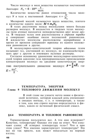 Число молекул в моле вещества называется постоянной
Авогадро:
Количество вещества равно отношению числа моле­
кул N в теле к постоянной Авогадро:
Молярной массой называется масса вещества, взятого
в количестве одного моля:
В газах расстояние между молекулами много больше
размеров молекул. В жидкостях и твердых телах молеку­
лы (или атомы) находятся непосредственно друг возле дру­
га. В твердых телах они расположены в строгом порядке
и совершают колебания около положений равновесия.
В жидкостях молекулы расположены неупорядоченно и
время от времени совершают перескоки из одного положе­
ния равновесия в другое.
В молекулярно-кинетической теории идеальным газом
называют газ, состоящий из молекул, не взаимодействую­
щих друг с другом и имеющих нулевые размеры.
Согласно основному уравнению молекулярно-кинетиче­
ской теории давление газа пропорционально произведению
концентрации молекул на среднюю кинетическую энер-
ТЕМПЕРАТУРА. ЭНЕРГИЯ
Глава 9 ТЕПЛОВОГО ДВИЖЕНИЯ МОЛЕКУЛ
В этой главе вы узнаете нечто новое о физиче­
ской величине, которую каждый день упоминают
в сводках погоды, т. е. о температуре, а также
о том, как она строго научно определяется в фи­
зике, каков ее истинный физический смысл.
§ 6 4 ТЕМПЕРАТУРА И ТЕПЛОВОЕ РАВНОВЕСИЕ
Термометрами пользуются все. А что они измеряют?
Конечно, температуру! Однако это еще не ответ. Что озна­
чают слова: «Я измерил температуру тела»? Что я при
этом узнал? Что именно характеризует температура? Это
все не так просто, как может показаться на первый
взгляд.
168
гию поступательного движения молекул: где
 