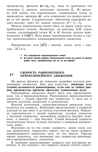 промежуток времени , надо из конечного его
значения вычесть начальное значение . Из рисун­
ка 1.11 видно, что перемещение, совершенное телом за
промежуток времени , есть изменение его радиус-векто­
ра за это время. Следовательно, обозначив изменение ра­
диус-вектора через , можно записать:
Модуль перемещения может быть не равен длине пути,
пройденного точкой. Например, на рисунке 1.11 длина
линии, соединяющей точки М1 и М2 больше модуля пере­
мещения: . Путь равен перемещению только в слу­
чае прямолинейного однонаправленного движения.
Перемещение тела — вектор, длина пути — ска­
ляр,
§ 7
1. Что называется перемещением точки?
2. В каком случае модуль перемещения точки за какое-то время
равен пути, пройденному ею за то же время?
СКОРОСТЬ РАВНОМЕРНОГО
ПРЯМОЛИНЕЙНОГО ДВИЖЕНИЯ
На уроках физики вы довольно подробно изучали рав­
номерное движение. Как вам известно, движение тела
(точки) называется равномерным, если оно за любые рав­
ные промежутки времени проходит одинаковые пути.
Равномерное движение может быть как криволиней­
ным, так и прямолинейным. Равномерное прямолинейное
движение — самый простой вид движения. С него мы и
начнем изучение движения в кинематике.
Важной величиной, характеризующей движение тела,
является его скорость. Некоторое представление о скорости
каждый из нас имел и до начала изучения физики. Черепа­
ха перемещается с малой скоростью, человек движется
с большей скоростью, автомобиль движется быстрее чело­
века, а самолет — еще быстрее. Самой большой скорости
относительно Земли человек достигает с помощью космиче­
ских ракет.
Несмотря на то что слово «скорость» давно стало для
нас привычным, определить строго, что же такое скорость
неравномерного движения тела, не так просто. Гораздо
проще выяснить, что понимают под скоростью равномер-
ного прямолинейного движения.
В механике рассматривают скорость как векторную ве-
личину. А это означает, что скорость можно считать извест-
 