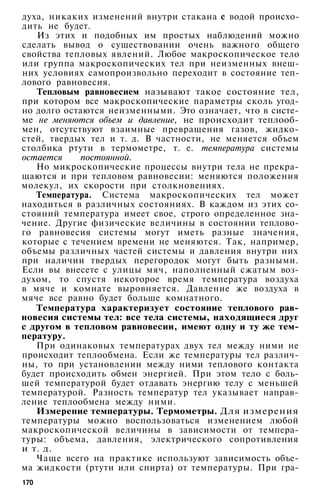 духа, никаких изменений внутри стакана с водой происхо­
дить не будет.
Из этих и подобных им простых наблюдений можно
сделать вывод о существовании очень важного общего
свойства тепловых явлений. Любое макроскопическое тело
или группа макроскопических тел при неизменных внеш­
них условиях самопроизвольно переходит в состояние теп­
лового равновесия.
Тепловым равновесием называют такое состояние тел,
при котором все макроскопические параметры сколь угод­
но долго остаются неизменными. Это означает, что в систе­
ме не меняются объем и давление, не происходит теплооб­
мен, отсутствуют взаимные превращения газов, жидко­
стей, твердых тел и т. д. В частности, не меняется объем
столбика ртути в термометре, т. е. температура системы
остается постоянной.
Но микроскопические процессы внутри тела не прекра­
щаются и при тепловом равновесии: меняются положения
молекул, их скорости при столкновениях.
Температура. Система макроскопических тел может
находиться в различных состояниях. В каждом из этих со­
стояний температура имеет свое, строго определенное зна­
чение. Другие физические величины в состоянии теплово­
го равновесия системы могут иметь разные значения,
которые с течением времени не меняются. Так, например,
объемы различных частей системы и давления внутри них
при наличии твердых перегородок могут быть разными.
Если вы внесете с улицы мяч, наполненный сжатым воз­
духом, то спустя некоторое время температура воздуха
в мяче и комнате выровняется. Давление же воздуха в
мяче все равно будет больше комнатного.
Температура характеризует состояние теплового рав­
новесия системы тел: все тела системы, находящиеся друг
с другом в тепловом равновесии, имеют одну и ту же тем­
пературу.
При одинаковых температурах двух тел между ними не
происходит теплообмена. Если же температуры тел различ­
ны, то при установлении между ними теплового контакта
будет происходить обмен энергией. При этом тело с боль­
шей температурой будет отдавать энергию телу с меньшей
температурой. Разность температур тел указывает направ­
ление теплообмена между ними.
Измерение температуры. Термометры. Для измерения
температуры можно воспользоваться изменением любой
макроскопической величины в зависимости от темпера­
туры: объема, давления, электрического сопротивления
и т. д.
Чаще всего на практике используют зависимость объе­
ма жидкости (ртути или спирта) от температуры. При гра-
170
 