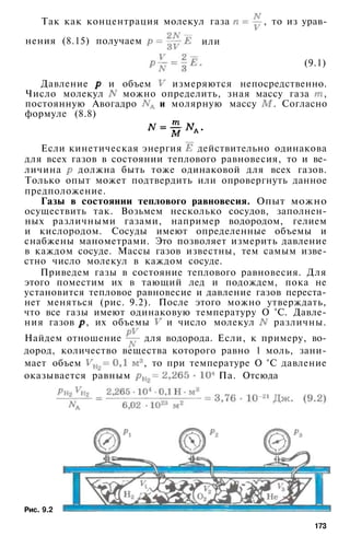 Так как концентрация молекул газа , то из урав­
нения (8.15) получаем или
(9.1)
Давление и объем измеряются непосредственно.
Число молекул можно определить, зная массу газа ,
постоянную Авогадро и молярную массу . Согласно
формуле (8.8)
Если кинетическая энергия действительно одинакова
для всех газов в состоянии теплового равновесия, то и ве­
личина должна быть тоже одинаковой для всех газов.
Только опыт может подтвердить или опровергнуть данное
предположение.
Газы в состоянии теплового равновесия. Опыт можно
осуществить так. Возьмем несколько сосудов, заполнен­
ных различными газами, например водородом, гелием
и кислородом. Сосуды имеют определенные объемы и
снабжены манометрами. Это позволяет измерить давление
в каждом сосуде. Массы газов известны, тем самым изве­
стно число молекул в каждом сосуде.
Приведем газы в состояние теплового равновесия. Для
этого поместим их в тающий лед и подождем, пока не
установится тепловое равновесие и давление газов переста­
нет меняться (рис. 9.2). После этого можно утверждать,
что все газы имеют одинаковую температуру О °С. Давле­
ния газов , их объемы и число молекул различны.
Найдем отношение для водорода. Если, к примеру, во­
дород, количество вещества которого равно 1 моль, зани­
мает объем , то при температуре О °С давление
оказывается равным Па. Отсюда
Рис. 9.2
173
 
