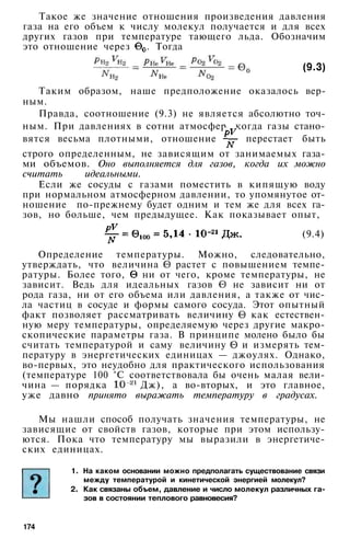 Такое же значение отношения произведения давления
газа на его объем к числу молекул получается и для всех
других газов при температуре тающего льда. Обозначим
это отношение через . Тогда
(9.3)
Таким образом, наше предположение оказалось вер­
ным.
Правда, соотношение (9.3) не является абсолютно точ­
ным. При давлениях в сотни атмосфер, когда газы стано­
вятся весьма плотными, отношение перестает быть
строго определенным, не зависящим от занимаемых газа­
ми объемов. Оно выполняется для газов, когда их можно
считать идеальными.
Если же сосуды с газами поместить в кипящую воду
при нормальном атмосферном давлении, то упомянутое от­
ношение по-прежнему будет одним и тем же для всех га­
зов, но больше, чем предыдущее. Как показывает опыт,
(9.4)
Определение температуры. Можно, следовательно,
утверждать, что величина растет с повышением темпе­
ратуры. Более того, ни от чего, кроме температуры, не
зависит. Ведь для идеальных газов не зависит ни от
рода газа, ни от его объема или давления, а также от чис­
ла частиц в сосуде и формы самого сосуда. Этот опытный
факт позволяет рассматривать величину как естествен­
ную меру температуры, определяемую через другие макро­
скопические параметры газа. В принципе молено было бы
считать температурой и саму величину и измерять тем­
пературу в энергетических единицах — джоулях. Однако,
во-первых, это неудобно для практического использования
(температуре 100 °С соответствовала бы очень малая вели­
чина — порядка Дж), а во-вторых, и это главное,
уже давно принято выражать температуру в градусах.
Мы нашли способ получать значения температуры, не
зависящие от свойств газов, которые при этом использу­
ются. Пока что температуру мы выразили в энергетиче­
ских единицах.
1. На каком основании можно предполагать существование связи
между температурой и кинетической энергией молекул?
2. Как связаны объем, давление и число молекул различных га­
зов в состоянии теплового равновесия?
174
 