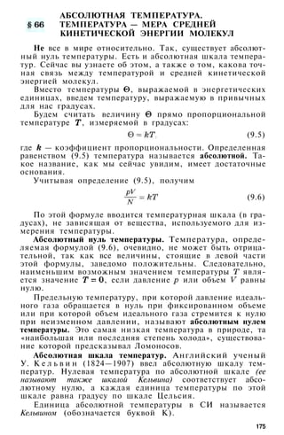АБСОЛЮТНАЯ ТЕМПЕРАТУРА.
ТЕМПЕРАТУРА — МЕРА СРЕДНЕЙ
КИНЕТИЧЕСКОЙ ЭНЕРГИИ МОЛЕКУЛ
Не все в мире относительно. Так, существует абсолют­
ный нуль температуры. Есть и абсолютная шкала темпера­
тур. Сейчас вы узнаете об этом, а также о том, какова точ­
ная связь между температурой и средней кинетической
энергией молекул.
Вместо температуры , выражаемой в энергетических
единицах, введем температуру, выражаемую в привычных
для нас градусах.
Будем считать величину прямо пропорциональной
температуре , измеряемой в градусах:
(9.5)
где — коэффициент пропорциональности. Определенная
равенством (9.5) температура называется абсолютной. Та­
кое название, как мы сейчас увидим, имеет достаточные
основания.
Учитывая определение (9.5), получим
(9.6)
По этой формуле вводится температурная шкала (в гра­
дусах), не зависящая от вещества, используемого для из­
мерения температуры.
Абсолютный нуль температуры. Температура, опреде­
ляемая формулой (9.6), очевидно, не может быть отрица­
тельной, так как все величины, стоящие в левой части
этой формулы, заведомо положительны. Следовательно,
наименьшим возможным значением температуры явля­
ется значение , если давление или объем равны
нулю.
Предельную температуру, при которой давление идеаль­
ного газа обращается в нуль при фиксированном объеме
или при которой объем идеального газа стремится к нулю
при неизменном давлении, называют абсолютным нулем
температуры. Это самая низкая температура в природе, та
«наибольшая или последняя степень холода», существова­
ние которой предсказывал Ломоносов.
Абсолютная шкала температур. Английский ученый
У. К е л ь в и н (1824—1907) ввел абсолютную шкалу тем­
ператур. Нулевая температура по абсолютной шкале (ее
называют также шкалой Кельвина) соответствует абсо­
лютному нулю, а каждая единица температуры по этой
шкале равна градусу по шкале Цельсия.
Единица абсолютной температуры в СИ называется
Кельвином (обозначается буквой К).
175
 