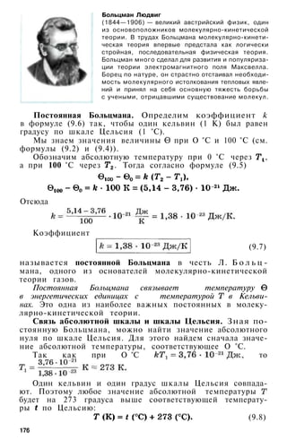 Больцман Людвиг
(1844—1906) — великий австрийский физик, один
из основоположников молекулярно-кинетической
теории. В трудах Больцмана молекулярно-кинети-
ческая теория впервые предстала как логически
стройная, последовательная физическая теория.
Больцман много сделал для развития и популяриза­
ции теории электромагнитного поля Максвелла.
Борец по натуре, он страстно отстаивал необходи­
мость молекулярного истолкования тепловых явле­
ний и принял на себя основную тяжесть борьбы
с учеными, отрицавшими существование молекул.
Постоянная Больцмана. Определим коэффициент k
в формуле (9.6) так, чтобы один кельвин (1 К) был равен
градусу по шкале Цельсия (1 °С).
Мы знаем значения величины при О °С и 100 °С (см.
формулы (9.2) и (9.4)).
Обозначим абсолютную температуру при 0 °С через ,
а при 100 °С через . Тогда согласно формуле (9.5)
Отсюда
Коэффициент
(9.7)
называется постоянной Больцмана в честь Л. Б о л ь ц -
мана, одного из основателей молекулярно-кинетической
теории газов.
Постоянная Больцмана связывает температуру
в энергетических единицах с температурой в Кельви­
нах. Это одна из наиболее важных постоянных в молеку­
лярно-кинетической теории.
Связь абсолютной шкалы и шкалы Цельсия. Зная по­
стоянную Больцмана, можно найти значение абсолютного
нуля по шкале Цельсия. Для этого найдем сначала значе­
ние абсолютной температуры, соответствующее О °С.
Так как при О °С , то
Один кельвин и один градус шкалы Цельсия совпада­
ют. Поэтому любое значение абсолютной температуры
будет на 273 градуса выше соответствующей температу­
ры по Цельсию:
(9.8)
176
 