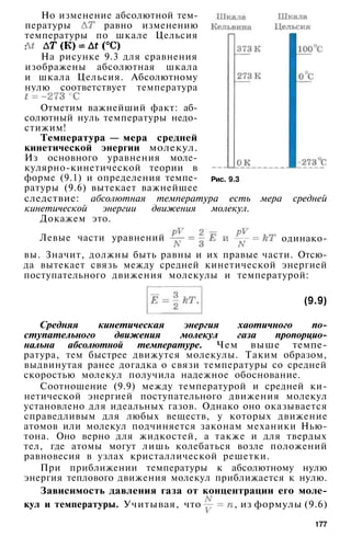 Но изменение абсолютной тем­
пературы равно изменению
температуры по шкале Цельсия
:
На рисунке 9.3 для сравнения
изображены абсолютная шкала
и шкала Цельсия. Абсолютному
нулю соответствует температура
Отметим важнейший факт: аб­
солютный нуль температуры недо­
стижим!
Температура — мера средней
кинетической энергии молекул.
Из основного уравнения моле-
кулярно-кинетической теории в
форме (9.1) и определения темпе­
ратуры (9.6) вытекает важнейшее
следствие: абсолютная температура есть мера средней
кинетической энергии движения молекул.
Докажем это.
одинако-
Рис. 9.3
Левые части уравнений
вы. Значит, должны быть равны и их правые части. Отсю­
да вытекает связь между средней кинетической энергией
поступательного движения молекулы и температурой:
(9.9)
Средняя кинетическая энергия хаотичного по­
ступательного движения молекул газа пропорцио­
нальна абсолютной температуре. Чем выше темпе­
ратура, тем быстрее движутся молекулы. Таким образом,
выдвинутая ранее догадка о связи температуры со средней
скоростью молекул получила надежное обоснование.
Соотношение (9.9) между температурой и средней ки­
нетической энергией поступательного движения молекул
установлено для идеальных газов. Однако оно оказывается
справедливым для любых веществ, у которых движение
атомов или молекул подчиняется законам механики Нью­
тона. Оно верно для жидкостей, а также и для твердых
тел, где атомы могут лишь колебаться возле положений
равновесия в узлах кристаллической решетки.
При приближении температуры к абсолютному нулю
энергия теплового движения молекул приближается к нулю.
Зависимость давления газа от концентрации его моле­
кул и температуры. Учитывая, что , из формулы (9.6)
177
 